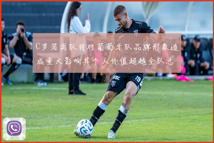 C罗若离队将对葡萄牙队品牌形象造成重大影响其个人价值超越全队总和