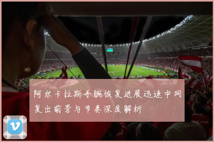 阿尔卡拉斯手腕恢复进展迅速中网复出前景与节奏深度解析