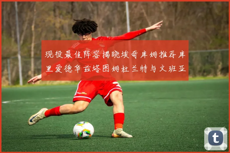 现役最佳阵容揭晓埃奇库姆推荐库里爱德华兹塔图姆杜兰特与文班亚马