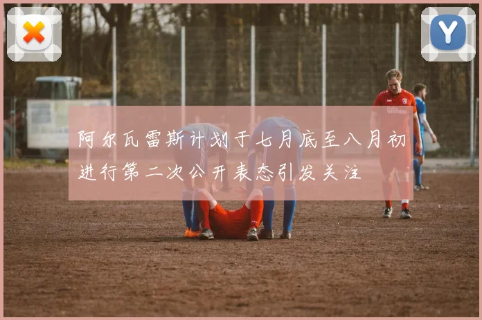阿尔瓦雷斯计划于七月底至八月初进行第二次公开表态引发关注