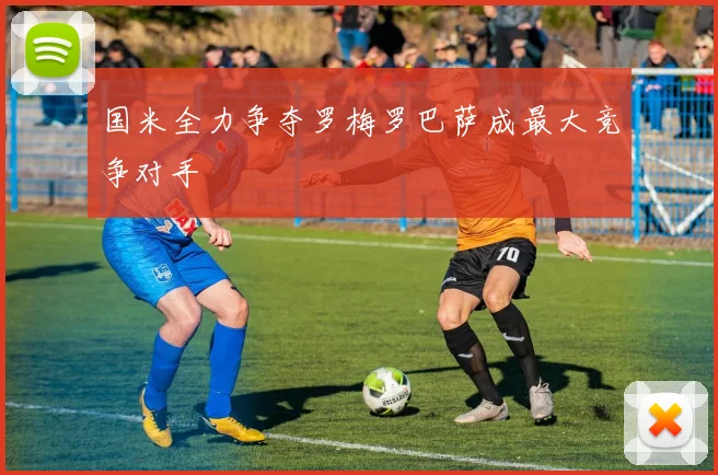 国米全力争夺罗梅罗巴萨成最大竞争对手