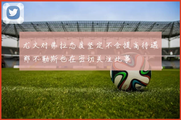 尤文对弗拉态度坚定不会提高待遇那不勒斯也在密切关注此事