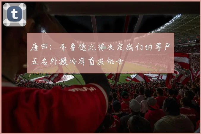 唐田：齐鲁德比将决定我们的尊严五名外援均有首发机会