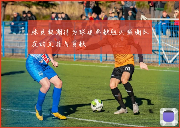 林良铭期待为球迷奉献胜利感谢队友的支持与贡献