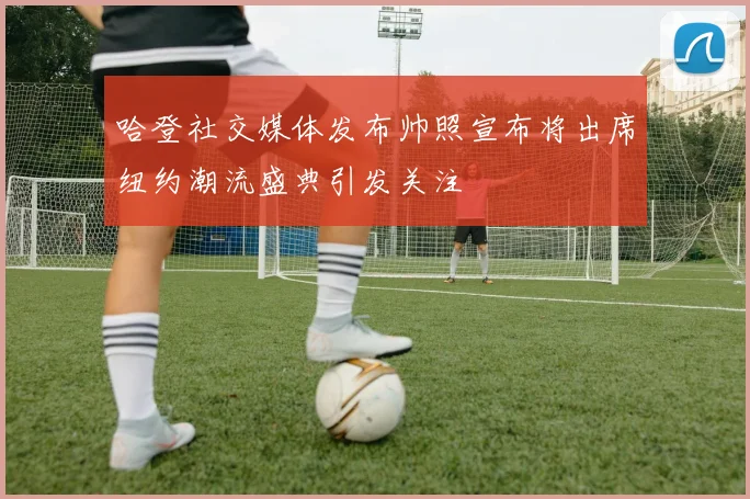 哈登社交媒体发布帅照宣布将出席纽约潮流盛典引发关注